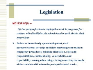 Legislation MS125A.08(b) – (b) For paraprofessionals employed to work in programs for students with disabilities, the school board in each district shall ensure that - Before or immediately upon employment, each paraprofessional develops sufficient knowledge and skills in emergency procedures, building orientation, roles and responsibilities, confidentiality, vulnerability, and reportability, among other things, to begin meeting the needs of the students with whom the paraprofessional works; 