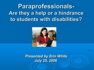 Paraprofessionals- Are they a help or a hindrance to students with disabilities? Presented by Erin White July 25, 2006   