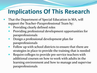 Goals Of This StudyTo Identify and Evaluate:The responsibilities of paraprofessionalsThe current training practices for paraprofessionalsThe perceived training needs of paraprofessionals  as seen through the lens of supervisors, special education teachers and paraprofessionals. The differences and similarities that exist between current training practices and perceived training needs.