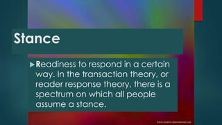 Readiness to respond in a certain
way. In the transaction theory, or
reader response theory, there is a
spectrum on which all people
assume a stance.
Stance
 