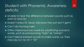 Student with Phonemic Awareness
deficits:
 Unable to hear the difference between sounds such as
short /i/ and /e/.
 Doesn’t enjoy Dr. Seuss, because they just don’t get it
 Can’t do rhyming tasks
 Often mispronounces words by substituting sounds in
words, such as pronouncing “train” as “chrain”
 Can’t blend isolated sounds to make words. I.e. They
may say /c/ /a/ /t/ = “kit”
29
 
