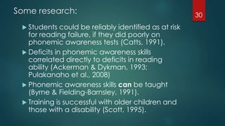 Some research:
 Students could be reliably identified as at risk
for reading failure, if they did poorly on
phonemic awareness tests (Catts, 1991).
 Deficits in phonemic awareness skills
correlated directly to deficits in reading
ability (Ackerman & Dykman, 1993;
Pulakanaho et al., 2008)
 Phonemic awareness skills can be taught
(Byrne & Fielding-Barnsley, 1991).
 Training is successful with older children and
those with a disability (Scott, 1995).
30
 