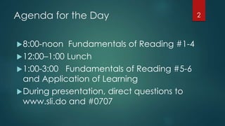 Agenda for the Day
8:00-noon Fundamentals of Reading #1-4
12:00–1:00 Lunch
1:00-3:00 Fundamentals of Reading #5-6
and Application of Learning
During presentation, direct questions to
www.sli.do and #0707
2
 