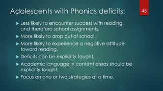 Adolescents with Phonics deficits:
 Less likely to encounter success with reading,
and therefore school assignments.
 More likely to drop out of school.
 More likely to experience a negative attitude
toward reading.
 Deficits can be explicitly taught.
 Academic language in content areas should be
explicitly taught.
 Focus on one or two strategies at a time.
45
 