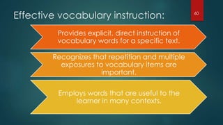 Effective vocabulary instruction:
Provides explicit, direct instruction of
vocabulary words for a specific text.
Recognizes that repetition and multiple
exposures to vocabulary items are
important.
Employs words that are useful to the
learner in many contexts.
60
 