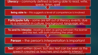 Text – print written down, but also text can be seen as the
speech created as teachers and students interact
Person – the person's interpretation is important
To-and-fro interplay –reading is seen as going between the learner
and the text, with both informing the other
Participate fully – some are left out of literacy events, due
to a mismatch in culture, background, language, etc.
Being able to – this suggests a level of competence is involved
Literacy – commonly defined as being able to read, write,
speak, listen, spell
 