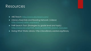 Resources
 ABCTeach: http://www.abcteach.com/
 Literacy Essentials and Reading Network: (videos)
http://www2.nefec.org/learn/
 FAIR Search Tool: (Strategies by grade level and topic)
http://www.fcrr.org/FAIR_Search_Tool/FAIR_Search_Tool.aspx
 Doing What Works Library: http://dwwlibrary.wested.org/library
 