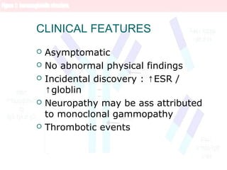 CLINICAL FEATURES
 Asymptomatic
 No abnormal physical findings
 Incidental discovery : ESR /↑
globlin↑
 Neuropathy may be ass attributed
to monoclonal gammopathy
 Thrombotic events
 
