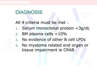 DIAGNOSIS
All 4 criteria must be met :
1. Serum monoclonal protein <3g/dL
2. BM plasma cells <10%
3. No evidence of other B cell LPDs
4. No myeloma related end organ or
tissue impairment ie CRAB
 