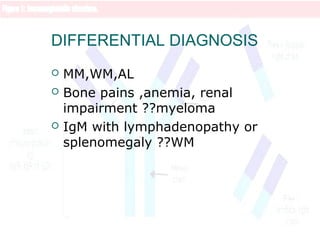 DIFFERENTIAL DIAGNOSIS
 MM,WM,AL
 Bone pains ,anemia, renal
impairment ??myeloma
 IgM with lymphadenopathy or
splenomegaly ??WM
 