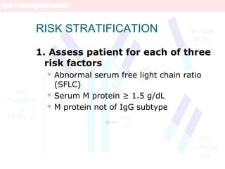 RISK STRATIFICATION
1. Assess patient for each of three
risk factors
 Abnormal serum free light chain ratio
(SFLC)
 Serum M protein ≥ 1.5 g/dL
 M protein not of IgG subtype
 
