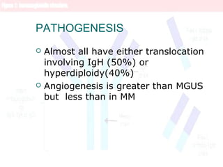 PATHOGENESIS
 Almost all have either translocation
involving IgH (50%) or
hyperdiploidy(40%)
 Angiogenesis is greater than MGUS
but less than in MM
 