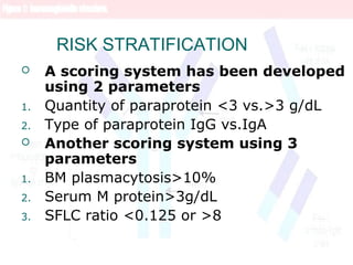 RISK STRATIFICATION
 A scoring system has been developed
using 2 parameters
1. Quantity of paraprotein <3 vs.>3 g/dL
2. Type of paraprotein IgG vs.IgA
 Another scoring system using 3
parameters
1. BM plasmacytosis>10%
2. Serum M protein>3g/dL
3. SFLC ratio <0.125 or >8
 