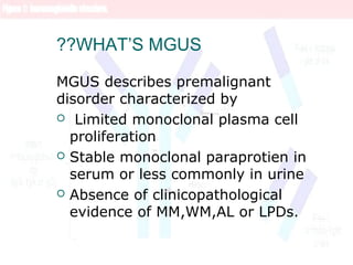 WHAT’S MGUS??
MGUS describes premalignant
disorder characterized by
 Limited monoclonal plasma cell
proliferation
 Stable monoclonal paraprotien in
serum or less commonly in urine
 Absence of clinicopathological
evidence of MM,WM,AL or LPDs.
 