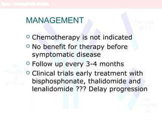 MANAGEMENT
 Chemotherapy is not indicated
 No benefit for therapy before
symptomatic disease
 Follow up every 3-4 months
 Clinical trials early treatment with
bisphosphonate, thalidomide and
lenalidomide ??? Delay progression
 