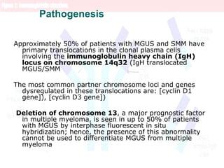 Pathogenesis
Approximately 50% of patients with MGUS and SMM have
primary translocations in the clonal plasma cells
involving the immunoglobulin heavy chain (IgH)
locus on chromosome 14q32 (IgH translocated
MGUS/SMM
The most common partner chromosome loci and genes
dysregulated in these translocations are: [cyclin D1
gene]), [cyclin D3 gene])
Deletion of chromosome 13, a major prognostic factor
in multiple myeloma, is seen in up to 50% of patients
with MGUS by interphase fluorescent in situ
hybridization; hence, the presence of this abnormality
cannot be used to differentiate MGUS from multiple
myeloma
 