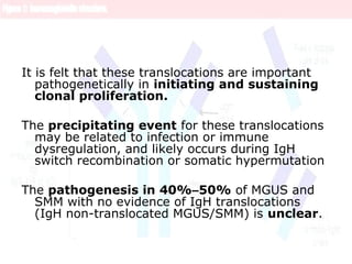It is felt that these translocations are important
pathogenetically in initiating and sustaining
clonal proliferation.
The precipitating event for these translocations
may be related to infection or immune
dysregulation, and likely occurs during IgH
switch recombination or somatic hypermutation
The pathogenesis in 40%–50% of MGUS and
SMM with no evidence of IgH translocations
(IgH non-translocated MGUS/SMM) is unclear.
 
