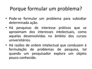 Porque formular um problema?
• Pode-se formular um problema para subsidiar
determinada ação.
• Há pesquisas de interesse práticos que se
aproximam dos interesses intelectuais, como
aquelas desenvolvidas no âmbito dos cursos
universitários.
• Há razões de ordem intelectual que conduzem à
formulação de problemas de pesquisa, tal
quando um pesquisador explora um objeto
pouco conhecido.
 