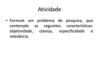 Atividade
• Formule um problema de pesquisa, que
contemple as seguintes características:
objetividade, clareza, especificidade e
relevância.
 