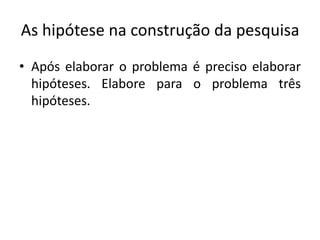 As hipótese na construção da pesquisa
• Após elaborar o problema é preciso elaborar
hipóteses. Elabore para o problema três
hipóteses.
 