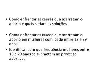 • Como enfrentar as causas que acarretam o
aborto e quais seriam as soluções
• Como enfrentar as causas que acarretam o
aborto em mulheres com idade entre 18 e 29
anos.
• Identificar com que frequência mulheres entre
18 e 29 anos se submetem ao processo
abortivo.
 
