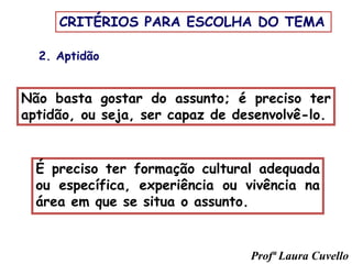 2. Aptidão
Não basta gostar do assunto; é preciso ter
aptidão, ou seja, ser capaz de desenvolvê-lo.
É preciso ter formação cultural adequada
ou específica, experiência ou vivência na
área em que se situa o assunto.
CRITÉRIOS PARA ESCOLHA DO TEMA
Profª Laura Cuvello
 