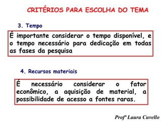 3. Tempo
É importante considerar o tempo disponível, e
o tempo necessário para dedicação em todas
as fases da pesquisa
É necessário considerar o fator
econômico, a aquisição de material, a
possibilidade de acesso a fontes raras.
CRITÉRIOS PARA ESCOLHA DO TEMA
4. Recursos materiais
Profª Laura Cuvello
 
