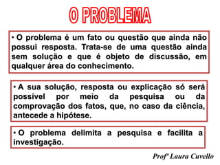 • O problema é um fato ou questão que ainda não
possui resposta. Trata-se de uma questão ainda
sem solução e que é objeto de discussão, em
qualquer área do conhecimento.
• A sua solução, resposta ou explicação só será
possível por meio da pesquisa ou da
comprovação dos fatos, que, no caso da ciência,
antecede a hipótese.
• O problema delimita a pesquisa e facilita a
investigação.
Profª Laura Cuvello
 