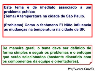 Este tema é de imediato associado a um
problema prático:
(Tema) A temperatura na cidade de São Paulo.
(Problema) Como o fenômeno El Niño influencia
as mudanças na temperatura na cidade de SP.
De maneira geral, o tema deve ser definido de
forma simples e seguir os problemas e o enfoque
que serão selecionados (bastante discutido com
os componentes da equipe e orientadores).
Profª Laura Cuvello
 