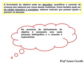 A formulação do objetivo pode ser descritiva: quantificar o aumento de
crianças que adoecem por causa destas mudanças. Como também pode ser
de caráter educativo e normativo: elaborar manuais que possam ajudar a
prevenir as doenças .
No processo de delineamento do
objetivo é necessária uma vasta
pesquisa bibliográfica e a consulta a
especialistas.
Profª Laura Cuvello
 