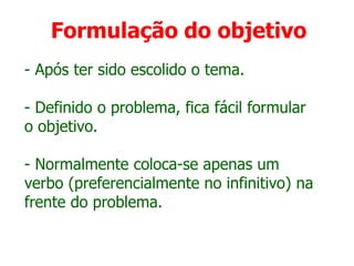 Formulação do objetivo
- Após ter sido escolido o tema.
- Definido o problema, fica fácil formular
o objetivo.
- Normalmente coloca-se apenas um
verbo (preferencialmente no infinitivo) na
frente do problema.
 
