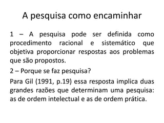 A pesquisa como encaminhar
1 – A pesquisa pode ser definida como
procedimento racional e sistemático que
objetiva proporcionar respostas aos problemas
que são propostos.
2 – Porque se faz pesquisa?
Para Gil (1991, p.19) essa resposta implica duas
grandes razões que determinam uma pesquisa:
as de ordem intelectual e as de ordem prática.
 