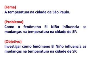 (Tema)
A temperatura na cidade de São Paulo.
(Problema)
Como o fenômeno El Niño influencia as
mudanças na temperatura na cidade de SP.
(Objetivo)
Investigar como fenômeno El Niño influencia as
mudanças na temperatura na cidade de SP.
 