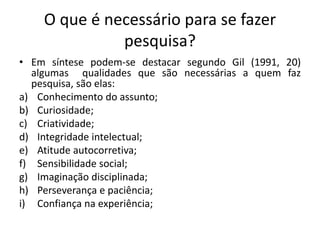 O que é necessário para se fazer
pesquisa?
• Em síntese podem-se destacar segundo Gil (1991, 20)
algumas qualidades que são necessárias a quem faz
pesquisa, são elas:
a) Conhecimento do assunto;
b) Curiosidade;
c) Criatividade;
d) Integridade intelectual;
e) Atitude autocorretiva;
f) Sensibilidade social;
g) Imaginação disciplinada;
h) Perseverança e paciência;
i) Confiança na experiência;
 