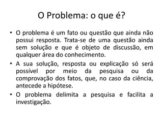 O Problema: o que é?
• O problema é um fato ou questão que ainda não
possui resposta. Trata-se de uma questão ainda
sem solução e que é objeto de discussão, em
qualquer área do conhecimento.
• A sua solução, resposta ou explicação só será
possível por meio da pesquisa ou da
comprovação dos fatos, que, no caso da ciência,
antecede a hipótese.
• O problema delimita a pesquisa e facilita a
investigação.
 