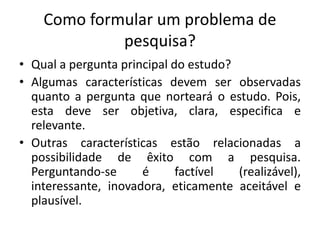 Como formular um problema de
pesquisa?
• Qual a pergunta principal do estudo?
• Algumas características devem ser observadas
quanto a pergunta que norteará o estudo. Pois,
esta deve ser objetiva, clara, especifica e
relevante.
• Outras características estão relacionadas a
possibilidade de êxito com a pesquisa.
Perguntando-se é factível (realizável),
interessante, inovadora, eticamente aceitável e
plausível.
 