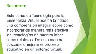 Resumen:
Este curso de Tecnología para la
Enseñanza Virtual nos ha brindado
una comprensión integral sobre cómo
incorporar de manera más efectiva
las tecnologías en nuestra labor
como relatoras. De esta manera,
buscamos mejorar el proceso
educativo en un entorno virtual.
 