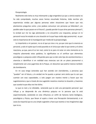 Parapsicología<br />Realmente este tema es muy interesante y algo enigmático ya que a ciencia exacta no ha sido comprobado, muchas veces hemos escuchado historias, leído escritos y/o experiencias vividas por algunas personas sobre situaciones que hacen que nos planteemos preguntas como: ¿nos podeos comunicar con personas ya fallecidas?, ¿es posible saber lo que pasara en el futuro?, ¿puedo percibir lo que otras personas piensan?; la verdad aun me las sigo planteando y no encuentro una respuesta, porque en lo personal nunca he estado en una situación en la que haya vivido algo paranormal,  es por esto la importancia de la investigación por medio de la parapsicología.<br />Lo importante a mi parecer, no es el que yo crea o no, ya que creo que la vivencia es personal, y solo el sujeto que la está pasando es el único que sabe lo que siente y el cómo reacciona, ya que, para él es tan real, como lo es para mí estar en este momento en la maquina plasmando estas palabras; lo significativo es el verificar que elementos psicológicos o psíquicos estén influyendo para que se den este tipo de acontecimientos o vivencias e identificar si en realidad esas vivencias son de un plano paranormal o simplemente son unas jugarretas de la Psique, sin descartar que podría tratarse también de charlatanería.<br />En mi caso tengo conocidos que han asistido con clarividentes, a personas que “pueden” ver el futuro, y la verdad me he puesto a pensar será cierto que lo son que cuentan con esas capacidades, o solo juegan con nuestra mente y hacen que nos sugestionemos y que a través de esa sugestión nosotros creamos la situación, y hacemos que suceda lo que ellos nos han dicho.<br />Lo que es real y no refutable, -aclarando que es solo una percepción personal- que influye y se desprende de una dinámica psíquica en la persona que lo está experimentando, existiendo en esta influencia un sinfín de factores tanto biológicos, psicológicos y físicos, que llevan al sujeto a tener una Percepción Extrasensorial, o en casos (la mayoría) que es una simple sugestión y hace que veamos o nos imaginemos algo que no es.<br />En definitiva y poniendo como ejemplo que es muy común escuchar, el de una madre que de pronto le llega una sensación extraña, y momentos más tarde le llaman para darle la noticia de que su hijo sufrió un accidente; ¿Se pondrían en marcha mecanismos de comunicación extrasensorial? ¿Podríamos llamarlo telepatía o simple intuición?; esto me hace pensar que, como la inteligencia que para llegar a explotarla hay que saber desarrollarla, tal vez en un lugar de nuestra mente se encuentren facultades insospechables esperando que trabajemos en ellas para desarrollarlas.<br />Y me atrevo a decir con la limitación de que me puedo equivocar que todo lo que ocurre que nos parece paranormal, son fenómenos normales que todavía la ciencia no puede explicar pero que sin duda tienen una explicación natural; la realidad apenas la conocemos y hay muchas cosas que no podemos percibir con nuestros sentidos y que existen (infrasonido o ultrasonido, el infrarrojo o ultravioleta), que están fuera de nuestro espectro visual u oíble.<br />Y termino con estas palabras que nos dejo Tomas Alba Edison “Todo lo que hay… puede ser explicado por las líneas de materiales”.<br />