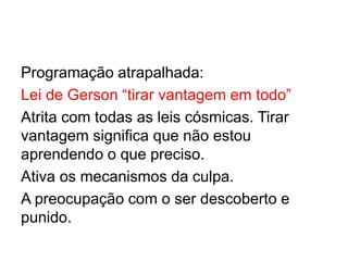Programação atrapalhada:
Lei de Gerson “tirar vantagem em todo”
Atrita com todas as leis cósmicas. Tirar
vantagem significa que não estou
aprendendo o que preciso.
Ativa os mecanismos da culpa.
A preocupação com o ser descoberto e
punido.
 