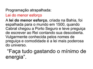 Programação atrapalhada:
Lei do menor esforço
A lei do menor esforço, criada na Bahia, foi
espalhada para o mundo em 1500, quando
Cabral chegou a Porto Seguro e teve preguiça
de escrever ao Rei contando sua descoberta.
Vulgarmente conhecida pelos nomes de
preguiça e comodidade é a lei mais poderosa
do universo.
“Faça tudo gastando o mínimo de
energia”.
 