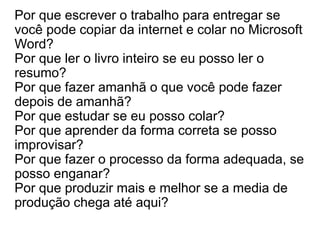 Por que escrever o trabalho para entregar se
você pode copiar da internet e colar no Microsoft
Word?
Por que ler o livro inteiro se eu posso ler o
resumo?
Por que fazer amanhã o que você pode fazer
depois de amanhã?
Por que estudar se eu posso colar?
Por que aprender da forma correta se posso
improvisar?
Por que fazer o processo da forma adequada, se
posso enganar?
Por que produzir mais e melhor se a media de
produção chega até aqui?
 