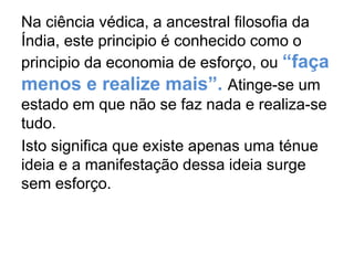 Na ciência védica, a ancestral filosofia da
Índia, este principio é conhecido como o
principio da economia de esforço, ou “faça
menos e realize mais”. Atinge-se um
estado em que não se faz nada e realiza-se
tudo.
Isto significa que existe apenas uma ténue
ideia e a manifestação dessa ideia surge
sem esforço.
 