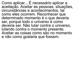 Como aplicar... É necessário aplicar a
aceitação. Aceitar as pessoas, situações,
circunstâncias e acontecimentos, tal
como eles ocorrem. Reconhecer que
determinado momento é o que deveria
ser, porque todo o universo é como
deveria ser. Não lutar contra o universo,
lutando contra o momento presente.
Aceitar as coisas como são no momento
e não como gostaria que fossem.
 