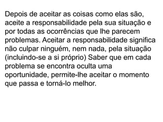 Depois de aceitar as coisas como elas são,
aceite a responsabilidade pela sua situação e
por todas as ocorrências que lhe parecem
problemas. Aceitar a responsabilidade significa
não culpar ninguém, nem nada, pela situação
(incluindo-se a si próprio) Saber que em cada
problema se encontra oculta uma
oportunidade, permite-lhe aceitar o momento
que passa e torná-lo melhor.
 