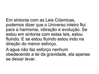 Em sintonia com as Leis Cósmicas,
podemos dizer que o Universo inteiro flui
para a harmonia, vibração e evolução. Se
estou em sintonia com estas leis, estou
fluindo. E se estou fluindo estou indo na
direção do menor esforço.
A agua não faz esforço nenhum
obedecendo a lei da gravidade, ela apenas
se deixar levar.
 