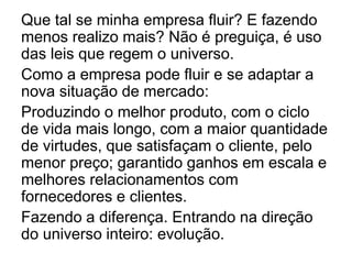 Que tal se minha empresa fluir? E fazendo
menos realizo mais? Não é preguiça, é uso
das leis que regem o universo.
Como a empresa pode fluir e se adaptar a
nova situação de mercado:
Produzindo o melhor produto, com o ciclo
de vida mais longo, com a maior quantidade
de virtudes, que satisfaçam o cliente, pelo
menor preço; garantido ganhos em escala e
melhores relacionamentos com
fornecedores e clientes.
Fazendo a diferença. Entrando na direção
do universo inteiro: evolução.
 