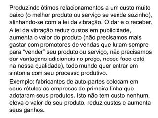 Produzindo ótimos relacionamentos a um custo muito
baixo (o melhor produto ou serviço se vende sozinho),
alinhando-se com a lei da vibração. O dar e o receber.
A lei da vibração reduz custos em publicidade,
aumenta o valor do produto (não precisamos mais
gastar com promotores de vendas que lutam sempre
para “vender” seu produto ou serviço, não precisamos
dar vantagens adicionais no preço, nosso foco está
na nossa qualidade), todo mundo quer entrar em
sintonia com seu processo produtivo.
Exemplo: fabricantes de auto-partes colocam em
seus rótulos as empresas de primeira linha que
adotaram seus produtos. Isto não tem custo nenhum,
eleva o valor do seu produto, reduz custos e aumenta
seus ganhos.
 