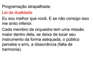 Programação atrapalhada:
Lei da dualidade
Eu sou melhor que você. E se não consigo isso
me sinto inferior.
Cada membro da orquestra tem uma missão
maior dentro dela, se deixa de tocar seu
instrumento da forma adequada, o público
percebe o erro, a dissonância (falta de
harmonia).
 