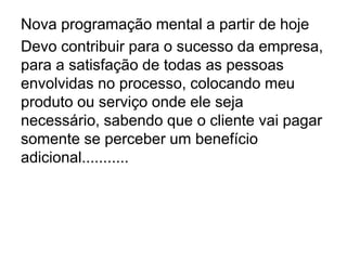 Nova programação mental a partir de hoje
Devo contribuir para o sucesso da empresa,
para a satisfação de todas as pessoas
envolvidas no processo, colocando meu
produto ou serviço onde ele seja
necessário, sabendo que o cliente vai pagar
somente se perceber um benefício
adicional...........
 