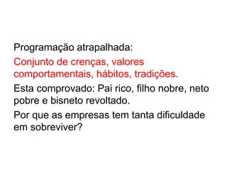 Programação atrapalhada:
Conjunto de crenças, valores
comportamentais, hábitos, tradições.
Esta comprovado: Pai rico, filho nobre, neto
pobre e bisneto revoltado.
Por que as empresas tem tanta dificuldade
em sobreviver?
 